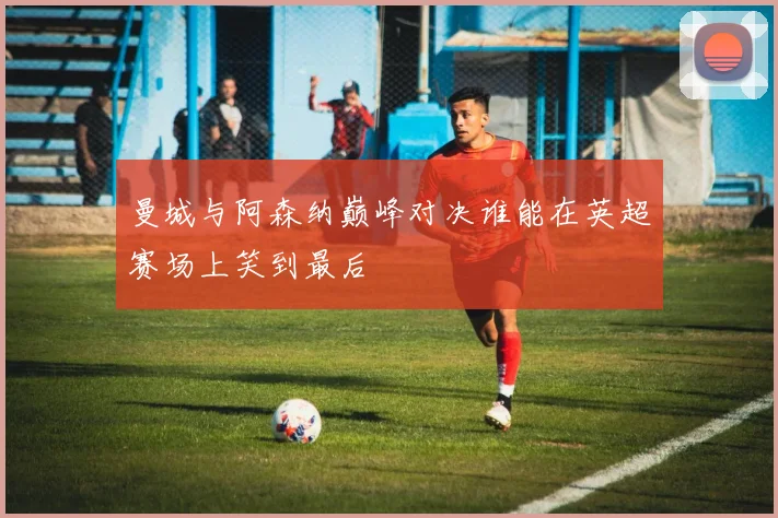 曼城与阿森纳巅峰对决谁能在英超赛场上笑到最后