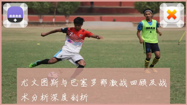 尤文图斯与巴塞罗那激战回顾及战术分析深度剖析