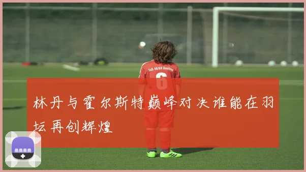 林丹与霍尔斯特巅峰对决谁能在羽坛再创辉煌