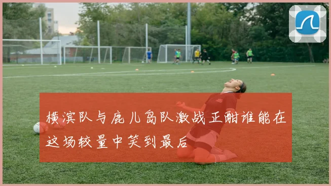 横滨队与鹿儿岛队激战正酣谁能在这场较量中笑到最后