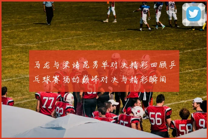 马龙与梁靖昆男单对决精彩回顾乒乓球赛场的巅峰对决与精彩瞬间